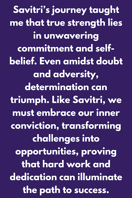 Savitri’s journey taught me that true strength lies in unwavering commitment and self-belief. Even amidst doubt and adversity, determination can triumph. Like Savitri, we must embrace our inner conviction, transforming chal Savitri’s journey taught me that true strength lies in unwavering commitment and self-belief. Even amidst doubt and adversity, determination can triumph. Like Savitri, we must embrace our inner conviction, transforming chal